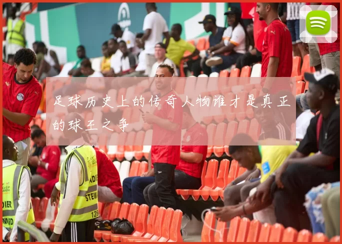 足球历史上的传奇人物谁才是真正的球王之争
