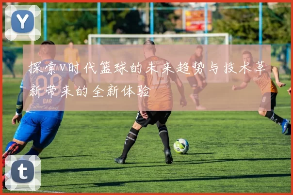 探索v时代篮球的未来趋势与技术革新带来的全新体验