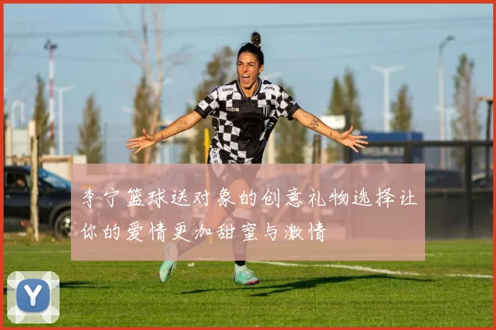 李宁篮球送对象的创意礼物选择让你的爱情更加甜蜜与激情